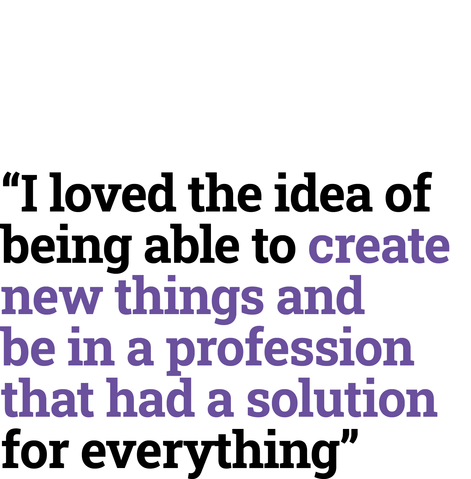 “I loved the idea of being able to create new things and be in a profession that had a solution for everything”