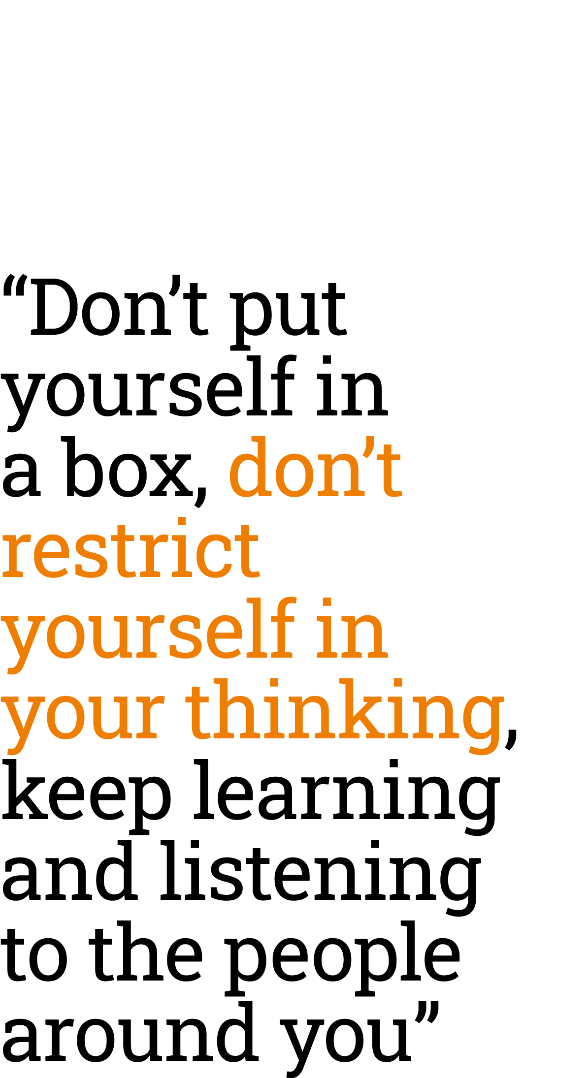 “Don’t put yourself in a box, don’t restrict yourself in your thinking, keep learning and listening to the people aro...