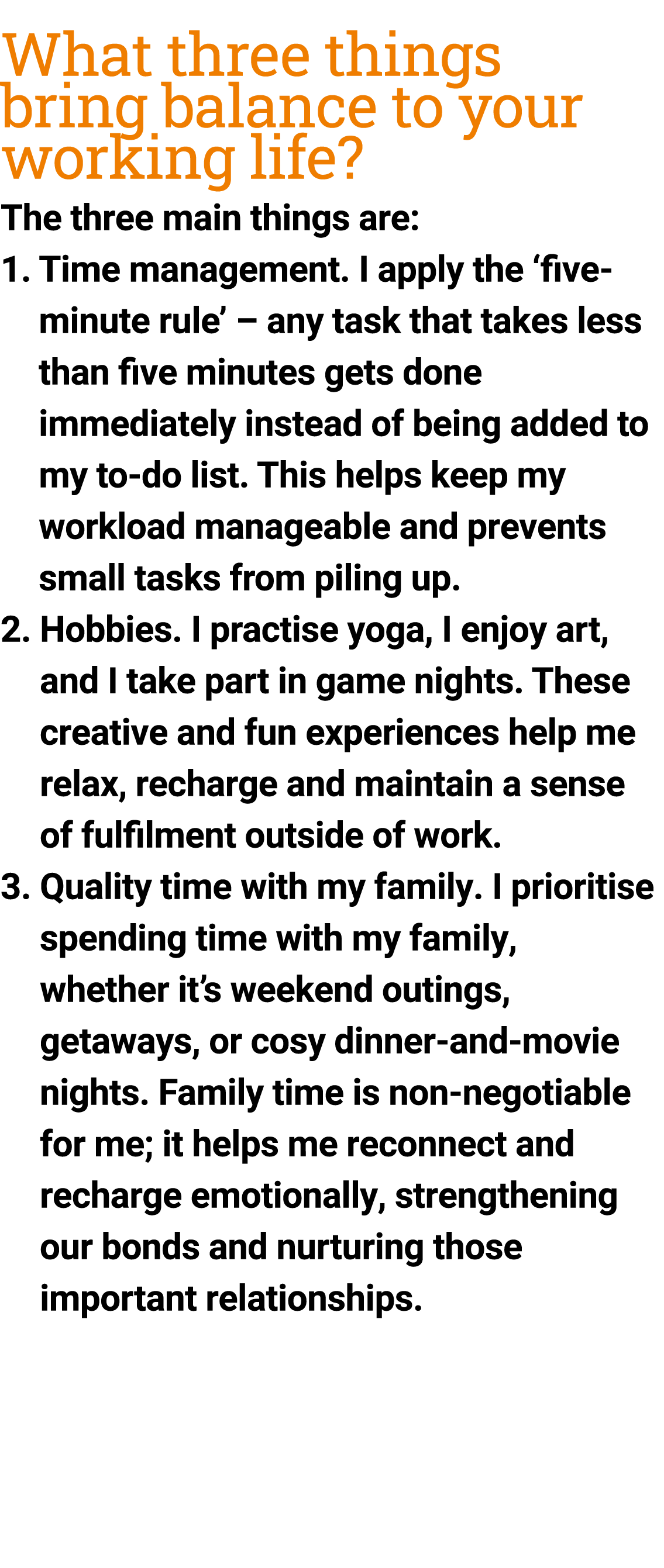 What three things bring balance to your working life? ﻿The three main things are: 1. Time management. I apply the ‘f...