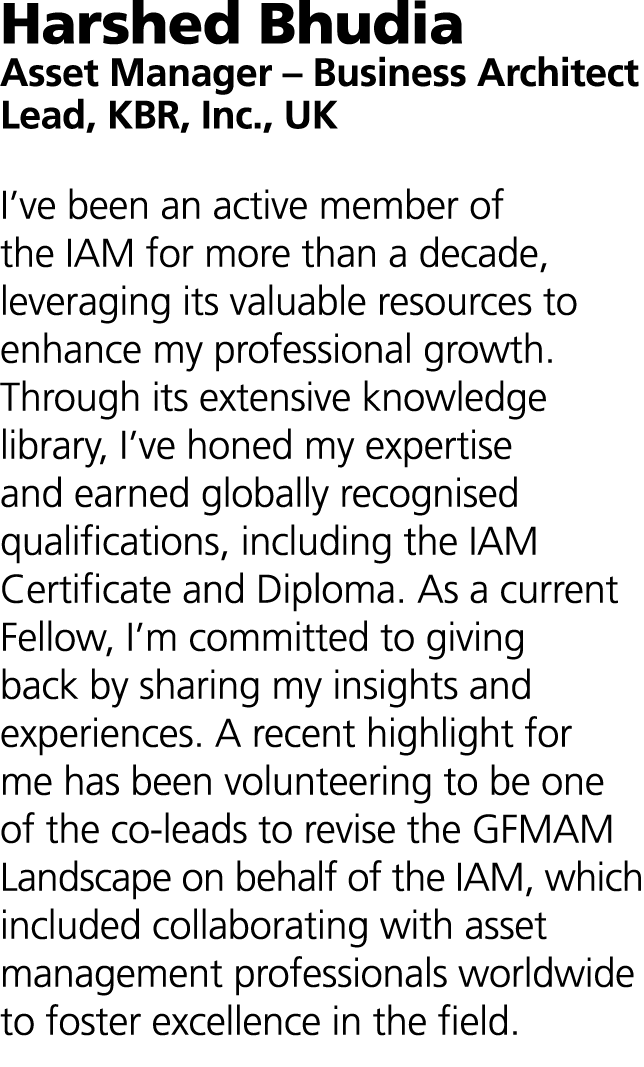 Harshed Bhudia Asset Manager – Business Architect Lead, KBR, Inc., UK I’ve been an active member of the IAM for more ...
