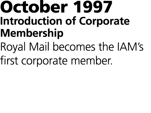 October 1997 Introduction of Corporate Membership Royal Mail becomes the IAM’s first corporate member.