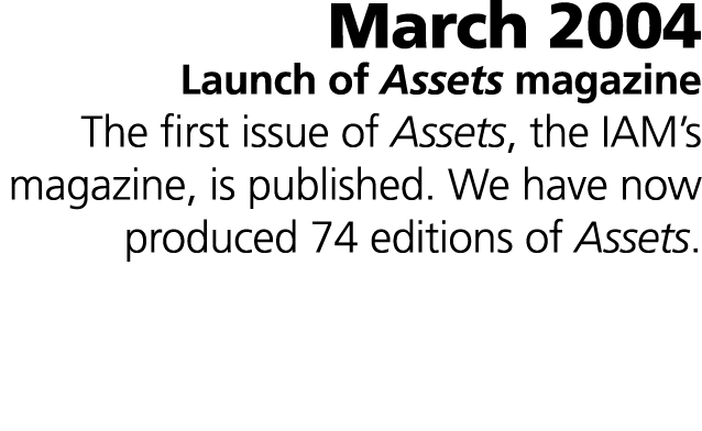 March 2004 Launch of Assets magazine The first issue of Assets, the IAM’s magazine, is published. We have now produce...