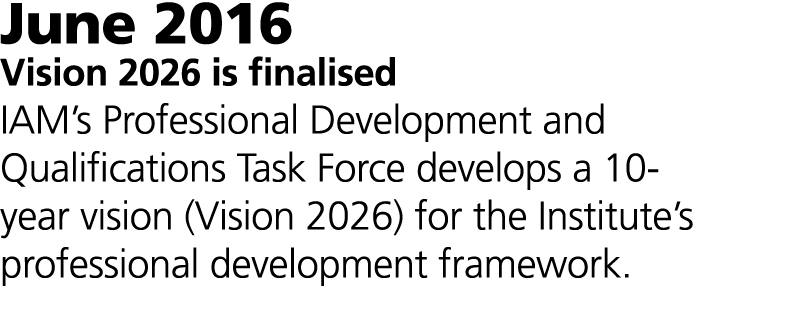 June 2016 Vision 2026 is finalised IAM’s Professional Development and Qualifications Task Force develops a 10-year vi...