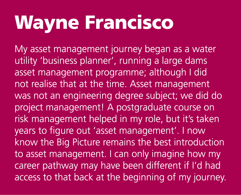 Wayne Francisco My asset management journey began as a water utility ‘business planner’, running a large dams asset ...