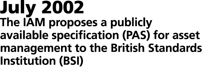 July 2002 The IAM proposes a publicly available specification (PAS) for asset management to the British Standards Ins...